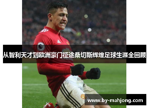 从智利天才到欧洲豪门征途桑切斯辉煌足球生涯全回顾