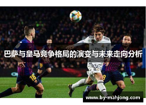 巴萨与皇马竞争格局的演变与未来走向分析 巴萨与皇马竞争格局的演变与未来走向分析