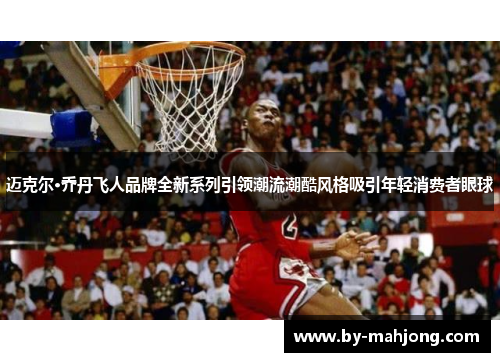 迈克尔·乔丹飞人品牌全新系列引领潮流潮酷风格吸引年轻消费者眼球 迈克尔·乔丹飞人品牌全新系列引领潮流潮酷风格吸引年轻消费者眼球